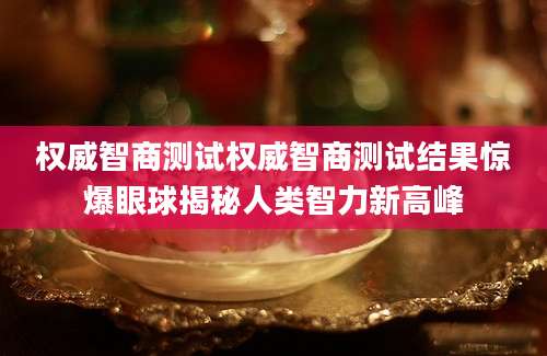 权威智商测试权威智商测试结果惊爆眼球揭秘人类智力新高峰