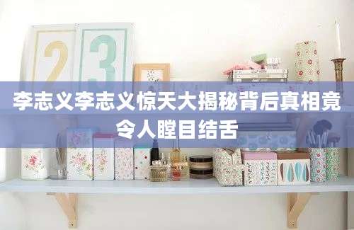 李志义李志义惊天大揭秘背后真相竟令人瞠目结舌