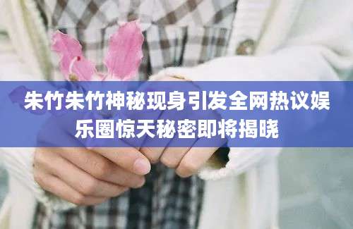 朱竹朱竹神秘现身引发全网热议娱乐圈惊天秘密即将揭晓