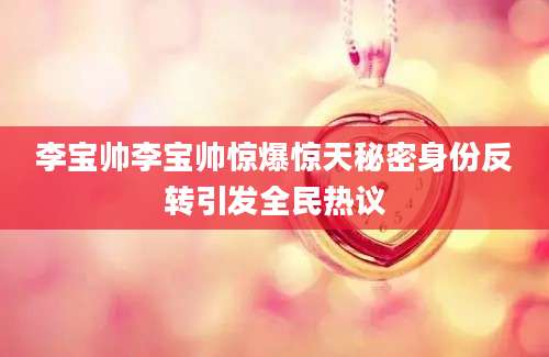 李宝帅李宝帅惊爆惊天秘密身份反转引发全民热议