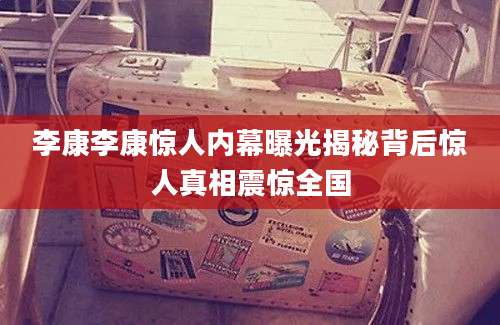 李康李康惊人内幕曝光揭秘背后惊人真相震惊全国