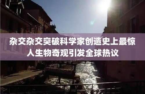 杂交杂交突破科学家创造史上最惊人生物奇观引发全球热议