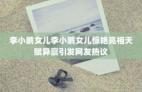 李小鹏女儿李小鹏女儿惊艳亮相天赋异禀引发网友热议