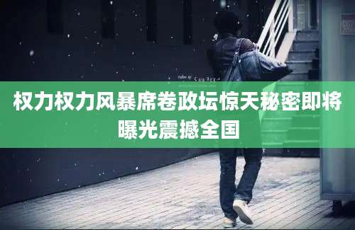 权力权力风暴席卷政坛惊天秘密即将曝光震撼全国