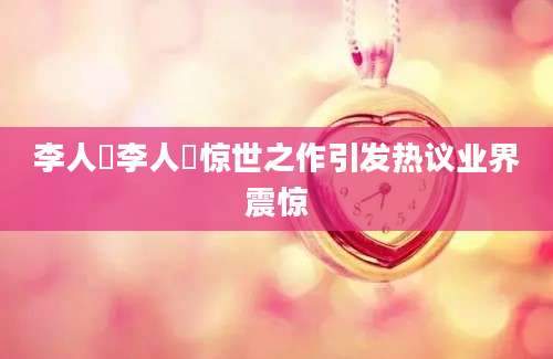 李人帡李人帡惊世之作引发热议业界震惊
