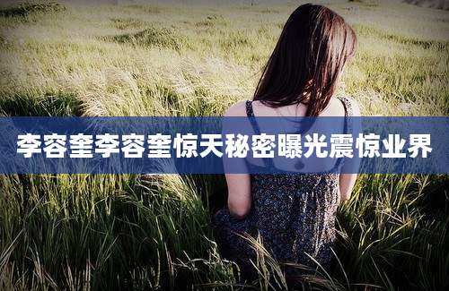 李容奎李容奎惊天秘密曝光震惊业界