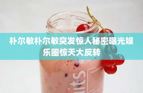朴尔敏朴尔敏突发惊人秘密曝光娱乐圈惊天大反转