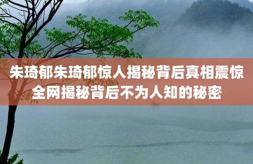 朱琦郁朱琦郁惊人揭秘背后真相震惊全网揭秘背后不为人知的秘密