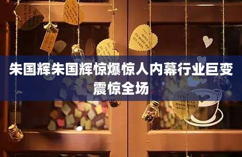朱国辉朱国辉惊爆惊人内幕行业巨变震惊全场