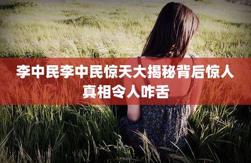 李中民李中民惊天大揭秘背后惊人真相令人咋舌