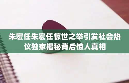 朱宏任朱宏任惊世之举引发社会热议独家揭秘背后惊人真相