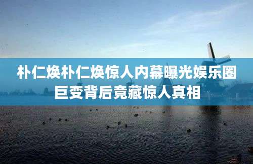 朴仁焕朴仁焕惊人内幕曝光娱乐圈巨变背后竟藏惊人真相