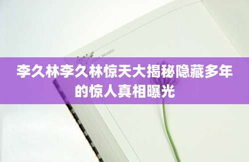 李久林李久林惊天大揭秘隐藏多年的惊人真相曝光