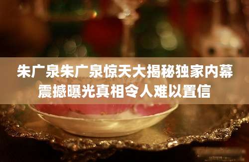 朱广泉朱广泉惊天大揭秘独家内幕震撼曝光真相令人难以置信