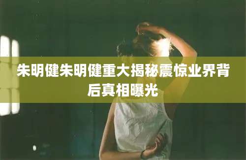 朱明健朱明健重大揭秘震惊业界背后真相曝光