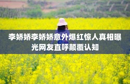 李娇娇李娇娇意外爆红惊人真相曝光网友直呼颠覆认知