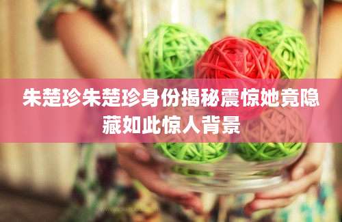 朱楚珍朱楚珍身份揭秘震惊她竟隐藏如此惊人背景