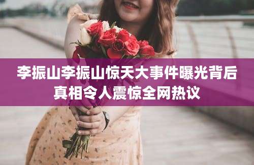 李振山李振山惊天大事件曝光背后真相令人震惊全网热议