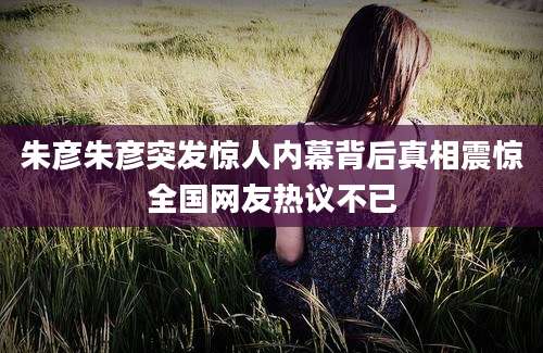 朱彦朱彦突发惊人内幕背后真相震惊全国网友热议不已