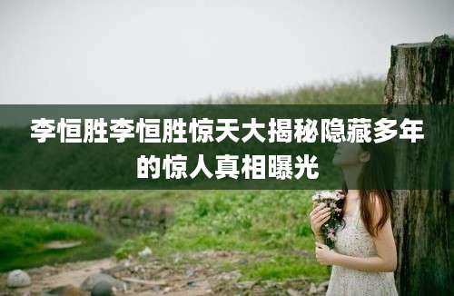 李恒胜李恒胜惊天大揭秘隐藏多年的惊人真相曝光