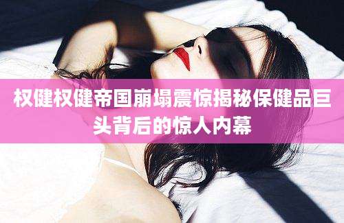 权健权健帝国崩塌震惊揭秘保健品巨头背后的惊人内幕