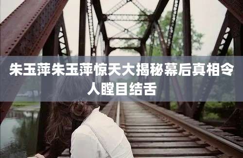 朱玉萍朱玉萍惊天大揭秘幕后真相令人瞠目结舌