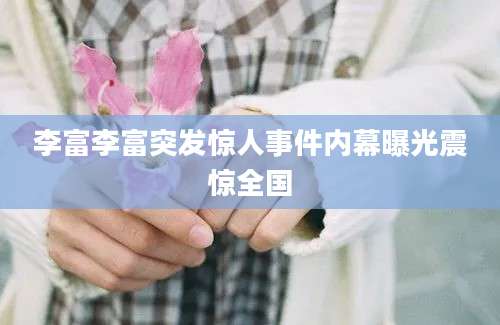李富李富突发惊人事件内幕曝光震惊全国