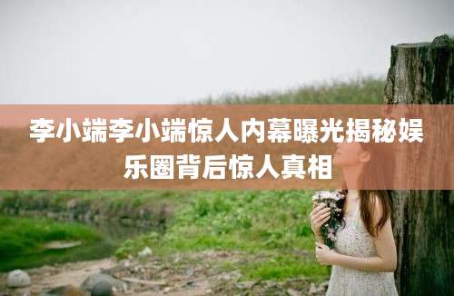 李小端李小端惊人内幕曝光揭秘娱乐圈背后惊人真相