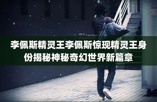 李佩斯精灵王李佩斯惊现精灵王身份揭秘神秘奇幻世界新篇章