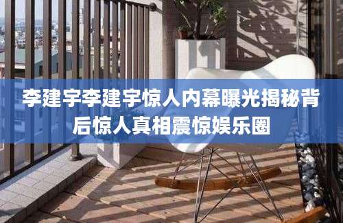 李建宇李建宇惊人内幕曝光揭秘背后惊人真相震惊娱乐圈