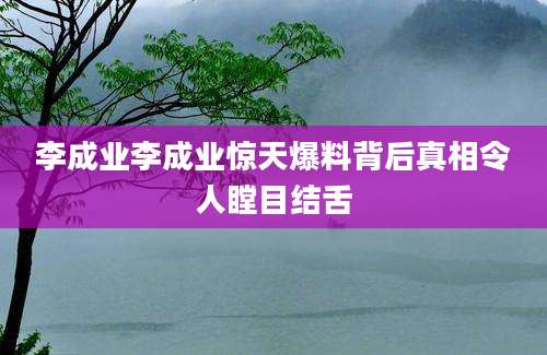 李成业李成业惊天爆料背后真相令人瞠目结舌