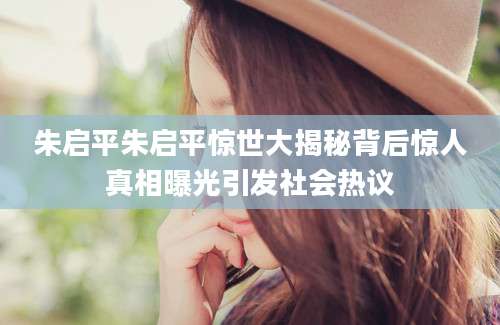 朱启平朱启平惊世大揭秘背后惊人真相曝光引发社会热议