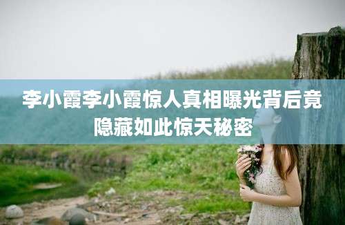 李小霞李小霞惊人真相曝光背后竟隐藏如此惊天秘密