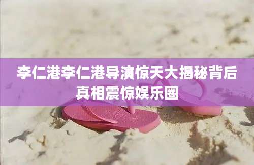 李仁港李仁港导演惊天大揭秘背后真相震惊娱乐圈