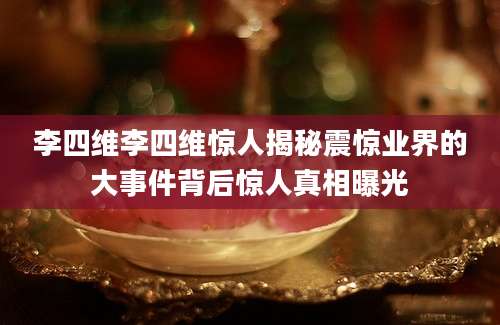 李四维李四维惊人揭秘震惊业界的大事件背后惊人真相曝光