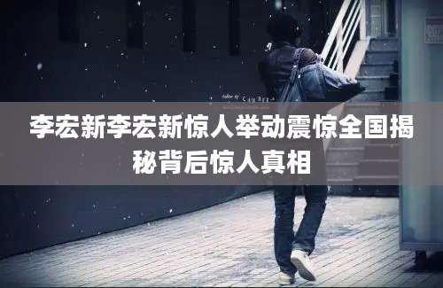 李宏新李宏新惊人举动震惊全国揭秘背后惊人真相