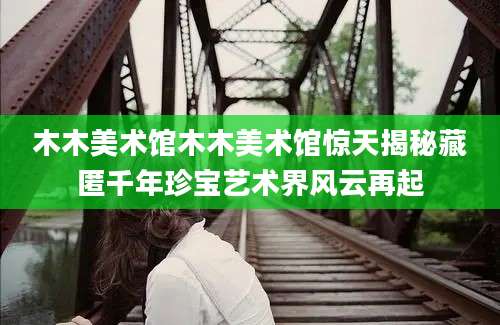 木木美术馆木木美术馆惊天揭秘藏匿千年珍宝艺术界风云再起