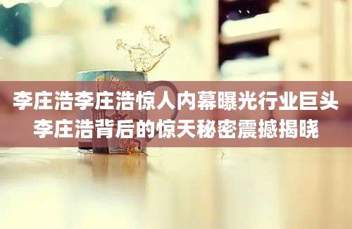 李庄浩李庄浩惊人内幕曝光行业巨头李庄浩背后的惊天秘密震撼揭晓