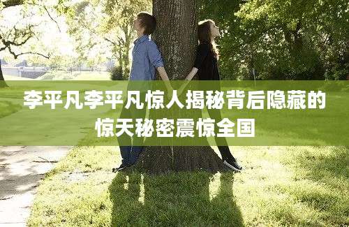 李平凡李平凡惊人揭秘背后隐藏的惊天秘密震惊全国