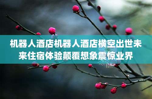 机器人酒店机器人酒店横空出世未来住宿体验颠覆想象震惊业界
