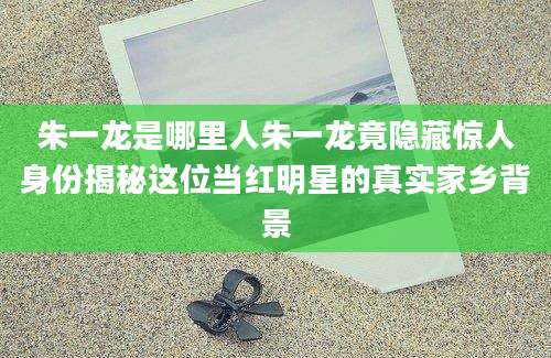 朱一龙是哪里人朱一龙竟隐藏惊人身份揭秘这位当红明星的真实家乡背景