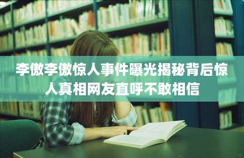 李傲李傲惊人事件曝光揭秘背后惊人真相网友直呼不敢相信