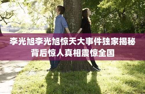 李光旭李光旭惊天大事件独家揭秘背后惊人真相震惊全国