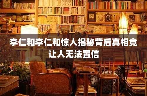 李仁和李仁和惊人揭秘背后真相竟让人无法置信