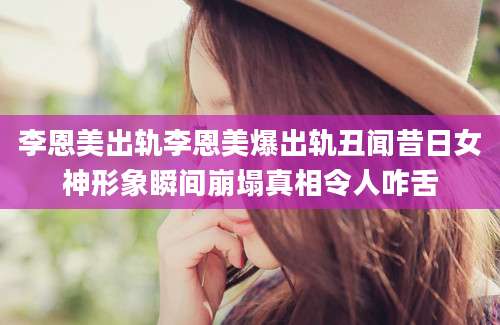李恩美出轨李恩美爆出轨丑闻昔日女神形象瞬间崩塌真相令人咋舌