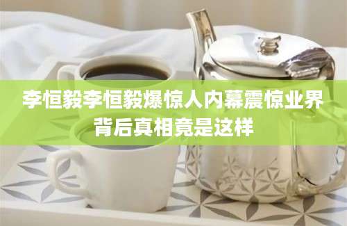 李恒毅李恒毅爆惊人内幕震惊业界背后真相竟是这样