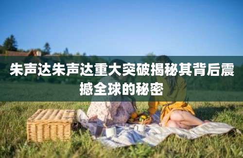 朱声达朱声达重大突破揭秘其背后震撼全球的秘密