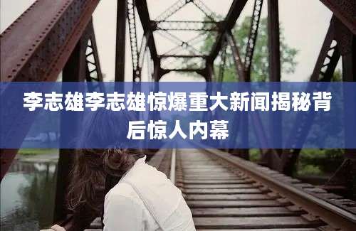 李志雄李志雄惊爆重大新闻揭秘背后惊人内幕