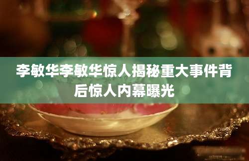 李敏华李敏华惊人揭秘重大事件背后惊人内幕曝光