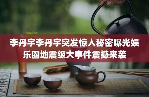 李丹宇李丹宇突发惊人秘密曝光娱乐圈地震级大事件震撼来袭